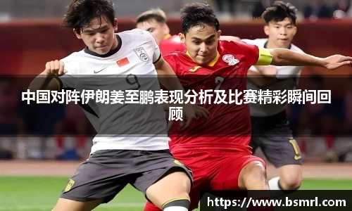 中国对阵伊朗姜至鹏表现分析及比赛精彩瞬间回顾
